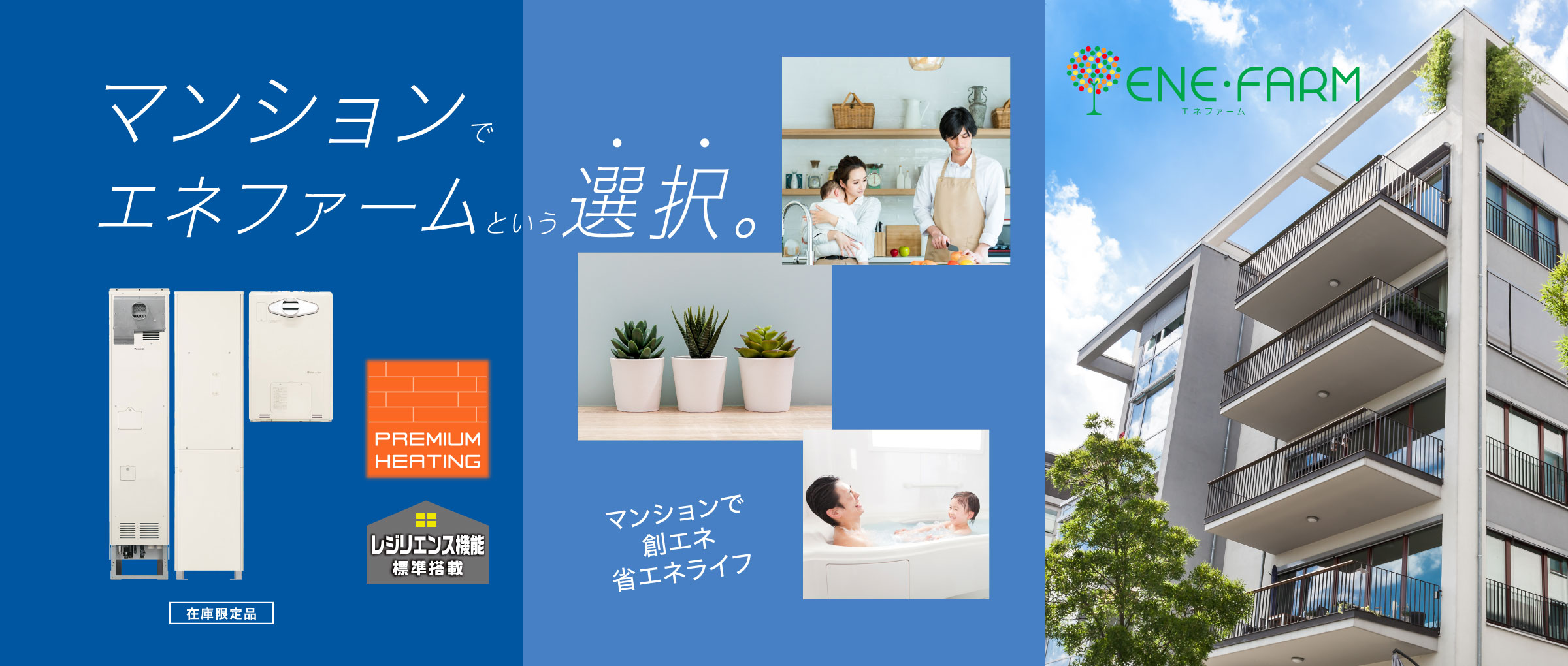 集合住宅向け エネファームのメインビジュアル（バナー）です。集合住宅向け エネファームの製品画像と集合住宅（マンション）での暮らしのイメージ画像です。エネファームを選択をすることで、集合住宅（マンション）でも創エネ省エネライフを実現できます。PREMIUM HEATINGとレジリエンス機能も搭載しています。クリックすると、集合住宅向け エネファームの商品紹介ページにリンクします。