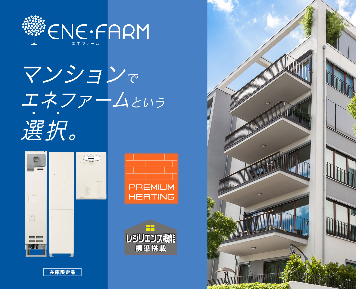 集合住宅向け エネファームのメインビジュアル（バナー）です。集合住宅向け エネファームの製品画像と集合住宅（マンション）での暮らしのイメージ画像です。エネファームを選択をすることで、集合住宅（マンション）でも創エネ省エネライフを実現できます。PREMIUM HEATINGとレジリエンス機能も搭載しています。クリックすると、集合住宅向け エネファームの商品紹介ページにリンクします。