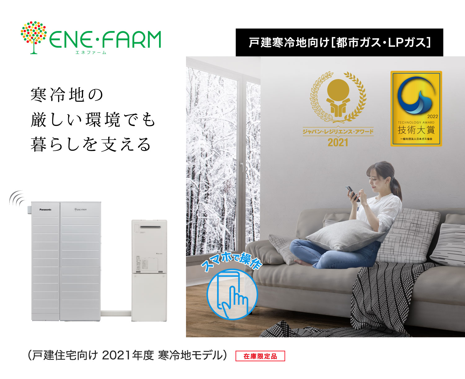 戸建寒冷地向け エネファーム2021年度モデルのメインビジュアル（バナー）です。ジャパン・レジリエンス・アワード 2021 最優秀賞を受賞した2021年度モデルの製品画像とソファーの上でスマートフォンの操作をする女性の画像です。クリックすると、戸建寒冷地向け エネファームの商品紹介ページにリンクします。