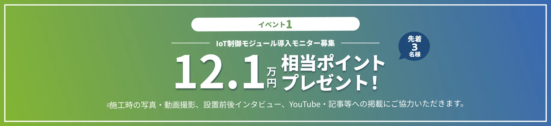 イベント1 IoT制御モジュール導入モニター募集 12.1万円相当ポイントプレゼント！先着3名様 ※施工時の写真・動画撮影、設置前後インタビュー、YouTube・記事等への掲載にご協力いただきます。