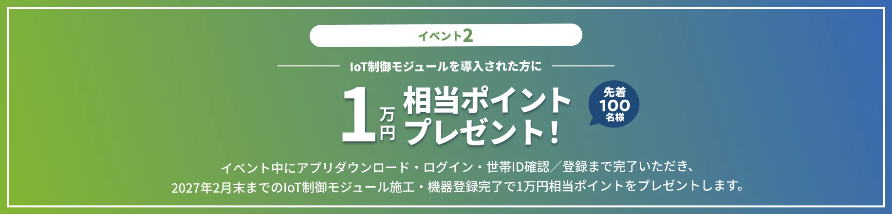 イベント2 IoT制御モジュールの導入で1万円相当ポイントプレゼント！先着100名様 イベント中にアプリダウンロード・ログイン・世帯ID確認／登録まで完了いただき、2027年2月末までのIoT制御モジュール施工・機器登録完了で1万円相当ポイントをプレゼントします。