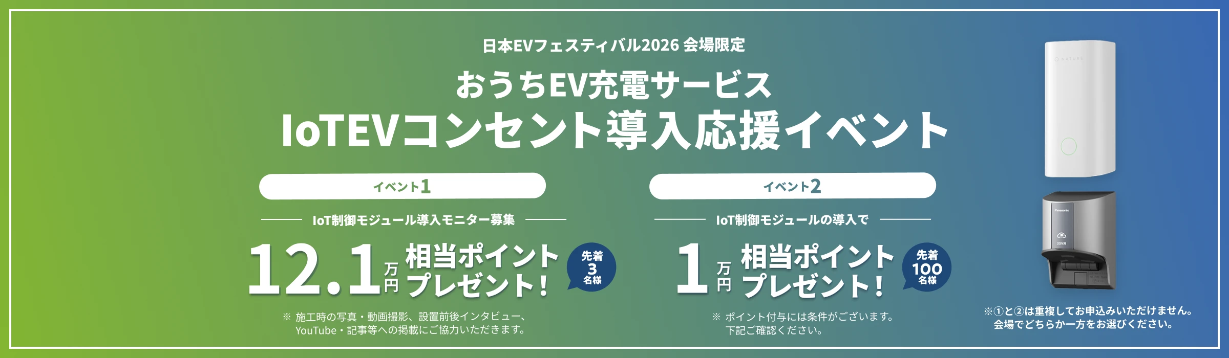 日本EVフェスティバル2026 会場限定 おうちEV充電サービス IoTEVコンセント導入応援イベント イベント1 IoT制御モジュール導入モニター募集 12.1万円相当ポイントプレゼント！先着3名様 ※施工時の写真・動画撮影、設置前後インタビュー、YouTube・記事等への掲載にご協力いただきます。 イベント2 IoT制御モジュールの導入で1万円相当ポイントプレゼント！先着100名様 ※ポイント付与には条件がございます。下記ご確認ください。 ※①と②は重複してお申込みいただけません。会場でどちらか一方をお選びください。