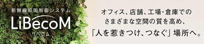 オフィス、店舗、工場・倉庫でのさまざまな空間の質を高め、「人を惹きつけ、つなぐ」場所へ。新無線照明制御システム「LiBecoM（リベコム）」