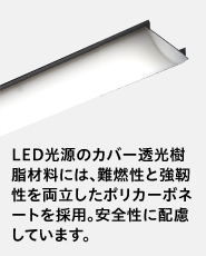 ポリカーボネートの画像 LED光源のカバー透光樹脂材料には、難燃性と強靭性を両立したポリカーボネートを採用。安全性に配慮しています。