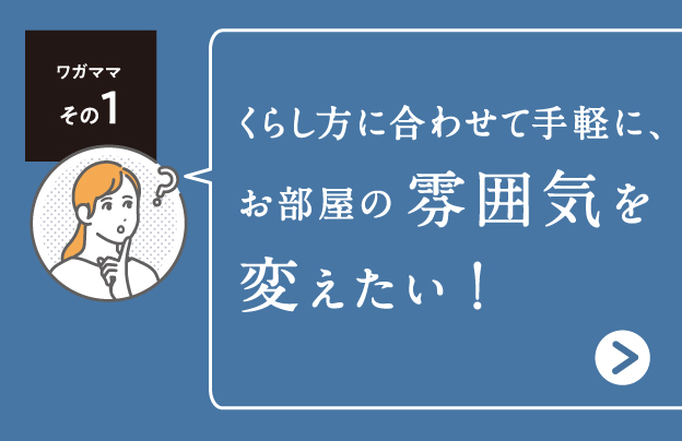 くらし方に合わせて手軽に、 お部屋の雰囲気を変えたい!