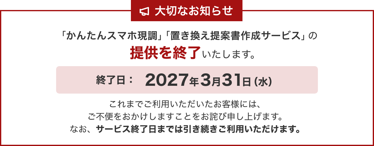 大切なお知らせ / 「かんたんスマホ現調」「置き換え提案書作成サービス」の提供を終了いたします。 / 終了日：2027年3月31日（水） / これまでご利用いただいたお客様には、ご不便をおかけしますことをお詫び申し上げます。なお、サービス終了日までは引き続きご利用いただけます。