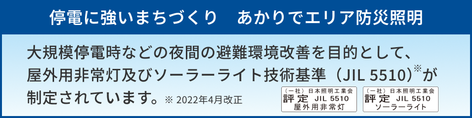 「停電に強いまちづくり あかりでエリア防災照明」大規模停電時などの夜間の避難環境改善を目的として、屋外用非常灯及びソーラーライト技術基準（JIL 5510）が制定されています。※2022年4月改正