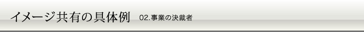 イメージ共有の具体例 02.事業の決裁者