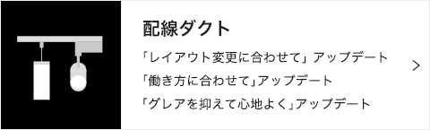 配線ダクト 「レイアウト変更に合わせて」 アップデート 「働き方に合わせて」アップデート 「グレアを抑えて心地よく」アップデート