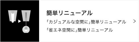 簡単リニューアル 「カジュアルな空間に」簡単リニューアル 「省エネ空間に」簡単リニューアル