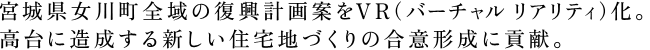 宮城県女川町全域の復興計画案をVR（バーチャル リアリティ）化。
高台に造成する新しい住宅地づくりの合意形成に貢献。