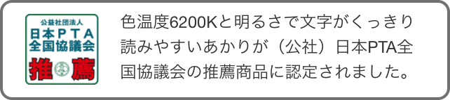 色温度6200Kと明るさで文字がくっきり読みやすいあかりが（公社）日本PTA全国協議会の推薦商品に認定されました。