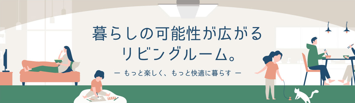 暮らしの可能性が広がるリビングルーム。ーもっと楽しく、もっと快適に暮らすー