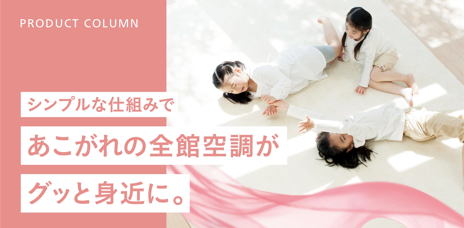シンプルな仕組みで、あこがれの全館空調がグッと身近に。