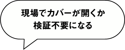 現場でカバーが開くか検証不要になる