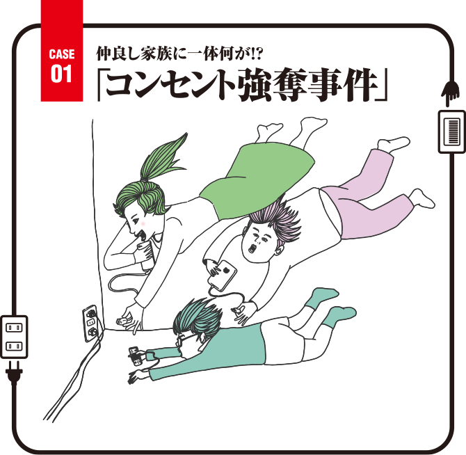 Case01 仲良し家族に一体何が！？「コンセント強奪事件」