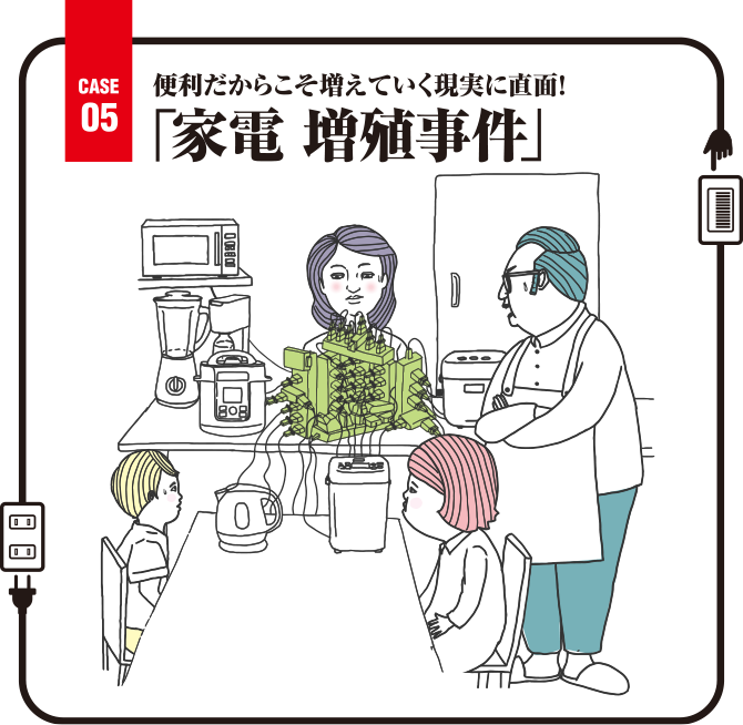 Case05 便利だからこそ増えていく現実に直面！「家電 増殖事件」
