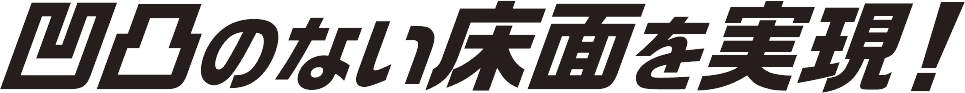 凹凸のない床面を実現！