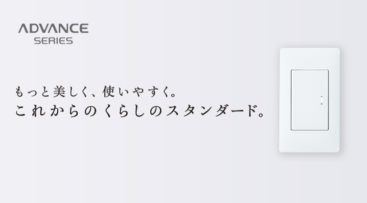 ADVANCE SERIES もっと美しく、使いやすく。これからのくらしのスタンダード。