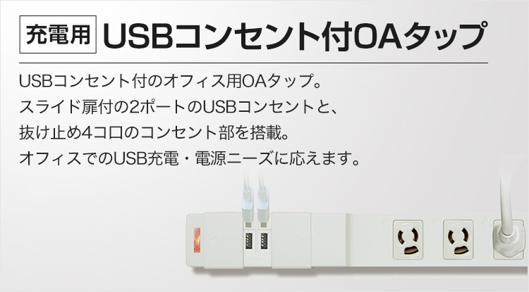 [充電用]USBコンセント付OAタップ USBコンセント付のオフィス用OAタップ。スライド扉付の2ポートのUSBコンセントと、抜け止め4コ口のコンセント部を搭載。オフィスでのUSB充電・電源ニーズに応えます。